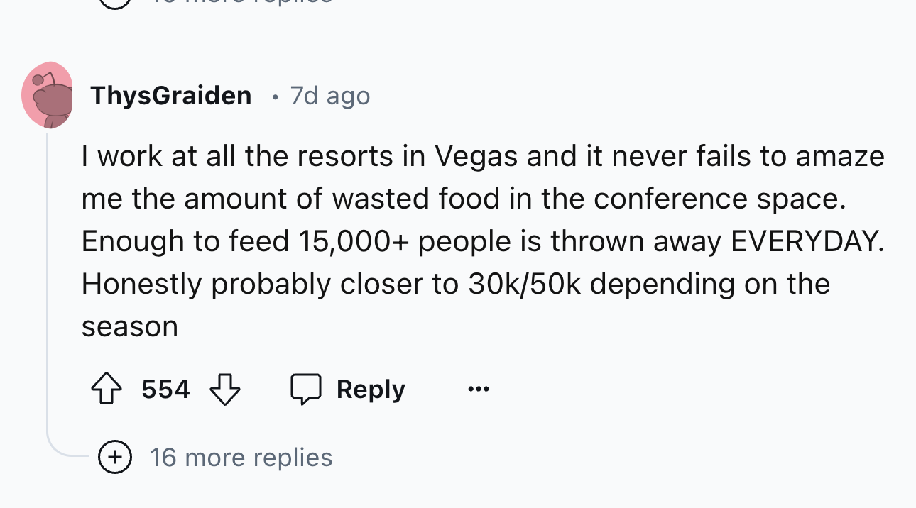circle - ThysGraiden 7d ago. I work at all the resorts in Vegas and it never fails to amaze me the amount of wasted food in the conference space. Enough to feed 15,000 people is thrown away Everyday. Honestly probably closer to 30k50k depending on the sea